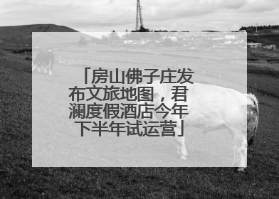 房山佛子庄发布文旅地图，君澜度假酒店今年下半年试运营