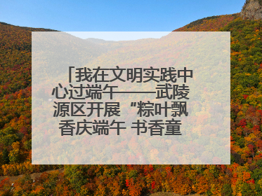 我在文明实践中心过端午——武陵源区开展“粽叶飘香庆端午 书香童趣迎六一”活动