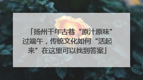 扬州千年古巷“原汁原味”过端午，传统文化如何“活起来”在这里可以找到答案