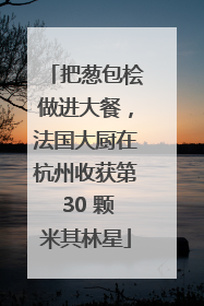 把葱包桧做进大餐，法国大厨在杭州收获第 30 颗米其林星