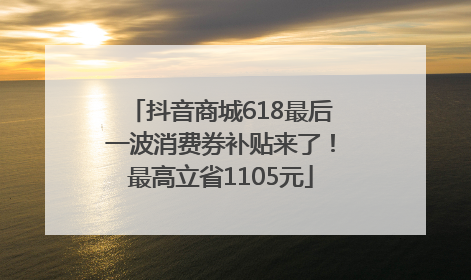 抖音商城618最后一波消费券补贴来了！最高立省1105元