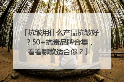 抗皱用什么产品抗皱好？50+抗衰品牌合集，看看哪款适合你？