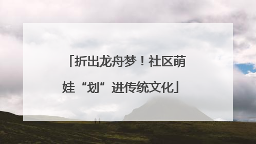 折出龙舟梦！社区萌娃“划”进传统文化