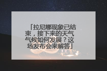 拉尼娜现象已结束，接下来的天气气候如何发展？这场发布会来解答