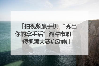 拍视频赢手机 “秀出你的拿手活”湘潭市职工短视频大赛启动啦