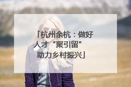 杭州余杭：做好人才“聚引留” 助力乡村振兴