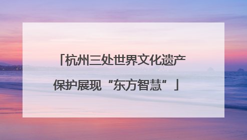 杭州三处世界文化遗产保护展现“东方智慧”