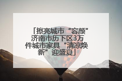 擦亮城市“容颜” 济南市历下区3万件城市家具“清凉焕新”迎盛夏