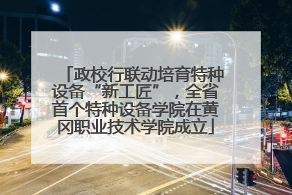 政校行联动培育特种设备“新工匠”，全省首个特种设备学院在黄冈职业技术学院成立