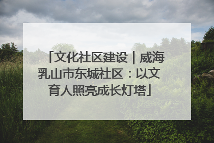文化社区建设｜威海乳山市东城社区：以文育人照亮成长灯塔
