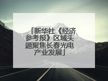 新华社《经济参考报》区域头题聚焦长春光电产业发展
