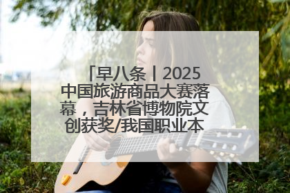 早八条丨2025中国旅游商品大赛落幕，吉林省博物院文创获奖/我国职业本科高校加速扩容