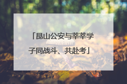 昆山公安与莘莘学子同战斗、共赴考