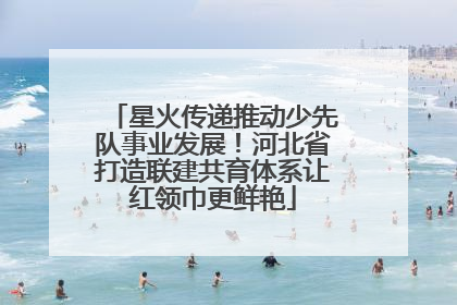 星火传递推动少先队事业发展！河北省打造联建共育体系让红领巾更鲜艳