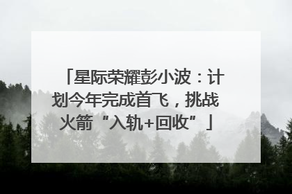 星际荣耀彭小波：计划今年完成首飞，挑战火箭“入轨+回收”