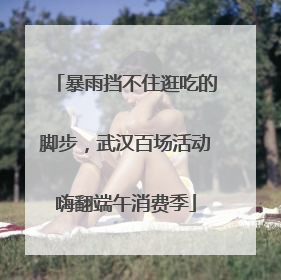 暴雨挡不住逛吃的脚步，武汉百场活动嗨翻端午消费季