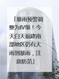 暴雨预警调整为Ⅳ级！今天白天福建南部地区仍有大雨到暴雨，注意防范