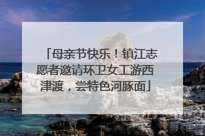 母亲节快乐！镇江志愿者邀请环卫女工游西津渡，尝特色河豚面