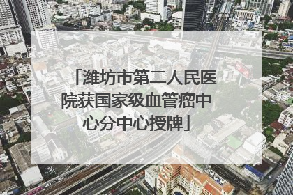 潍坊市第二人民医院获国家级血管瘤中心分中心授牌