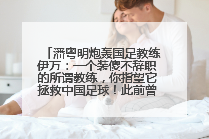 潘粤明炮轰国足教练伊万：一个装傻不辞职的所谓教练，你指望它拯救中国足球！此前曾多次发文评价国足