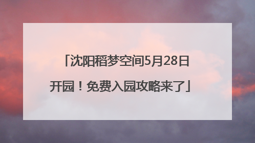 沈阳稻梦空间5月28日开园！免费入园攻略来了
