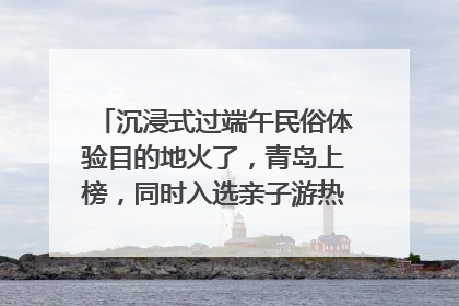 沉浸式过端午民俗体验目的地火了，青岛上榜，同时入选亲子游热门Top10