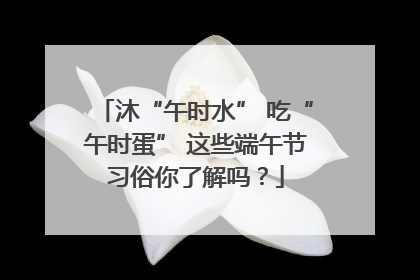沐“午时水” 吃“午时蛋” 这些端午节习俗你了解吗？