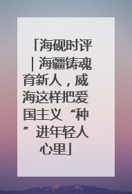 海砚时评｜海疆铸魂育新人，威海这样把爱国主义“种”进年轻人心里