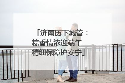 济南历下城管：粽香情浓迎端午 精细保障护安宁