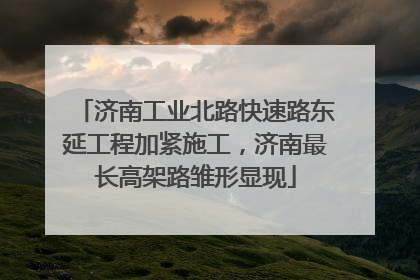 济南工业北路快速路东延工程加紧施工，济南最长高架路雏形显现