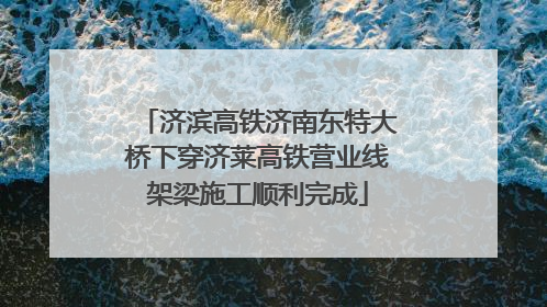 济滨高铁济南东特大桥下穿济莱高铁营业线架梁施工顺利完成