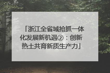 浙江全省域抢抓一体化发展新机遇②：创新热土共育新质生产力