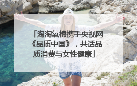 淘淘氧棉携手央视网《品质中国》，共话品质消费与女性健康