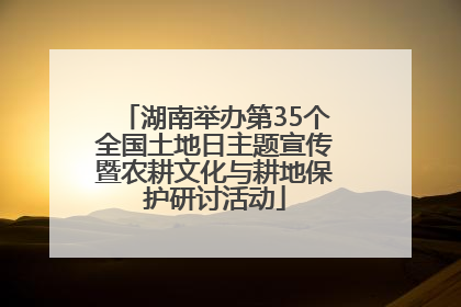 湖南举办第35个全国土地日主题宣传暨农耕文化与耕地保护研讨活动