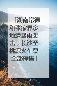 湖南常德和张家界多地遭暴雨袭击，长沙至桃源火车票全部停售