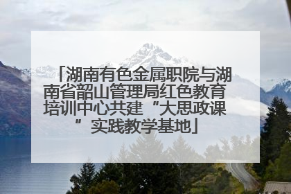湖南有色金属职院与湖南省韶山管理局红色教育培训中心共建“大思政课”实践教学基地