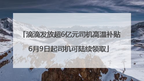 滴滴发放超6亿元司机高温补贴 6月9日起司机可陆续领取