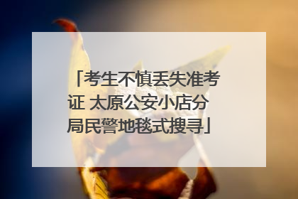 考生不慎丢失准考证 太原公安小店分局民警地毯式搜寻