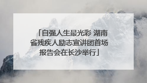 自强人生最光彩 湖南省残疾人励志宣讲团首场报告会在长沙举行