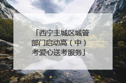 西宁主城区城管部门启动高（中）考爱心送考服务