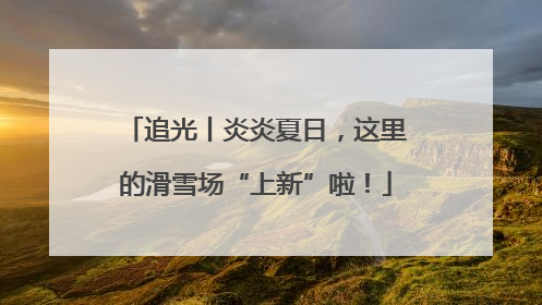 追光丨炎炎夏日，这里的滑雪场“上新”啦！