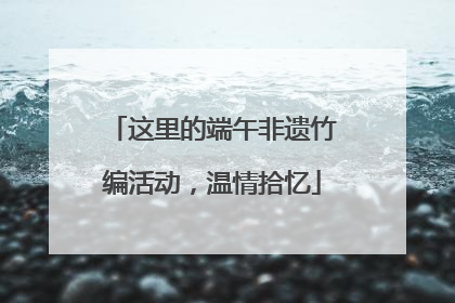 这里的端午非遗竹编活动，温情拾忆
