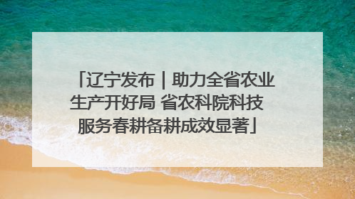 辽宁发布｜助力全省农业生产开好局 省农科院科技服务春耕备耕成效显著