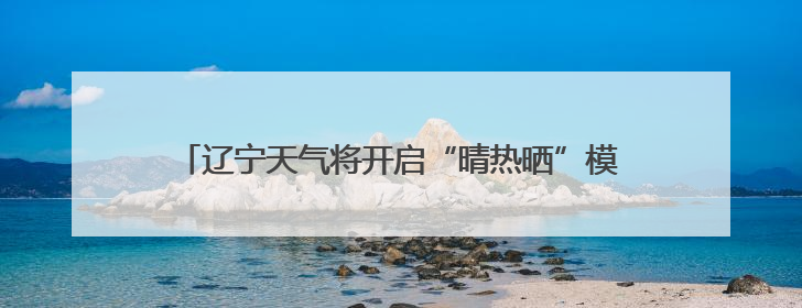 辽宁天气将开启“晴热晒”模式！周四是本周最热的一天