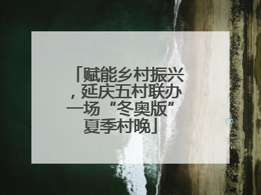 赋能乡村振兴，延庆五村联办一场“冬奥版”夏季村晚