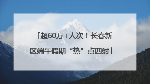 超60万+人次！长春新区端午假期“热”点四射