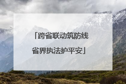 跨省联动筑防线 省界执法护平安