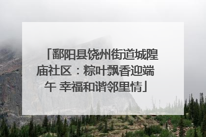鄱阳县饶州街道城隍庙社区：粽叶飘香迎端午 幸福和谐邻里情