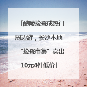 醴陵捡瓷成热门周边游，长沙本地“捡瓷市集”卖出10元4件低价