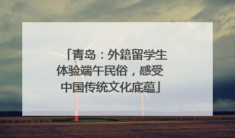 青岛：外籍留学生体验端午民俗，感受中国传统文化底蕴